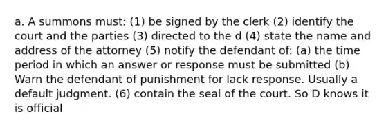 a. A summons must: (1) be signed by the clerk (2) identify the court and the parties (3) directed to the d (4) state the name and address of the attorney (5) notify the defendant of: (a) the time period in which an answer or response must be submitted (b) Warn the defendant of punishment for lack response. Usually a default judgment. (6) contain the seal of the court. So D knows it is official