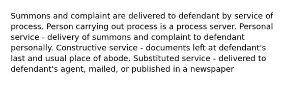 Summons and complaint are delivered to defendant by service of process. Person carrying out process is a process server. Personal service - delivery of summons and complaint to defendant personally. Constructive service - documents left at defendant's last and usual place of abode. Substituted service - delivered to defendant's agent, mailed, or published in a newspaper