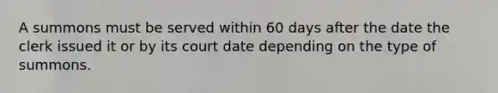 A summons must be served within 60 days after the date the clerk issued it or by its court date depending on the type of summons.