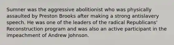 Sumner was the aggressive abolitionist who was physically assaulted by Preston Brooks after making a strong antislavery speech. He was one of the leaders of the radical Republicans' Reconstruction program and was also an active participant in the impeachment of Andrew Johnson.