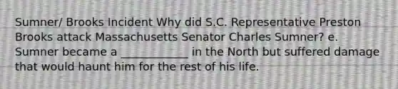 Sumner/ Brooks Incident Why did S.C. Representative Preston Brooks attack Massachusetts Senator Charles Sumner? e. Sumner became a ____________ in the North but suffered damage that would haunt him for the rest of his life.