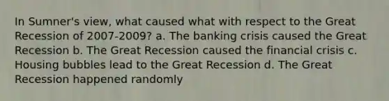 In Sumner's view, what caused what with respect to the Great Recession of 2007-2009? a. The banking crisis caused the Great Recession b. The Great Recession caused the financial crisis c. Housing bubbles lead to the Great Recession d. The Great Recession happened randomly