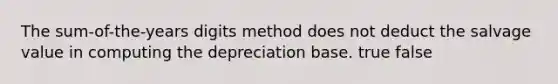 The sum-of-the-years digits method does not deduct the salvage value in computing the depreciation base. true false