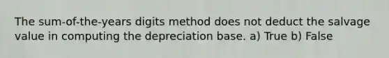 The sum-of-the-years digits method does not deduct the salvage value in computing the depreciation base. a) True b) False