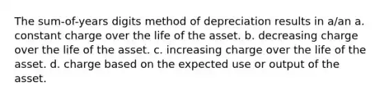 The sum-of-years digits method of depreciation results in a/an a. constant charge over the life of the asset. b. decreasing charge over the life of the asset. c. increasing charge over the life of the asset. d. charge based on the expected use or output of the asset.