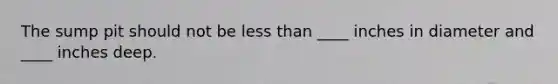 The sump pit should not be less than ____ inches in diameter and ____ inches deep.