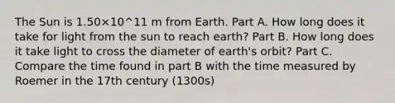 The Sun is 1.50×10^11 m from Earth. Part A. How long does it take for light from the sun to reach earth? Part B. How long does it take light to cross the diameter of earth's orbit? Part C. Compare the time found in part B with the time measured by Roemer in the 17th century (1300s)