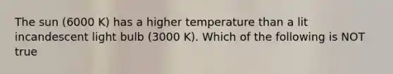 The sun (6000 K) has a higher temperature than a lit incandescent light bulb (3000 K). Which of the following is NOT true