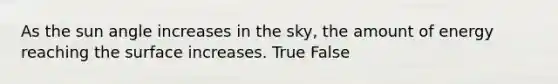 As the sun angle increases in the sky, the amount of energy reaching the surface increases. True False