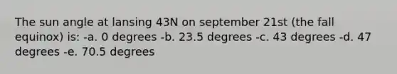 The sun angle at lansing 43N on september 21st (the fall equinox) is: -a. 0 degrees -b. 23.5 degrees -c. 43 degrees -d. 47 degrees -e. 70.5 degrees