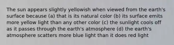 The sun appears slightly yellowish when viewed from the earth's surface because (a) that is its natural color (b) its surface emits more yellow light than any other color (c) the sunlight cools off as it passes through the <a href='https://www.questionai.com/knowledge/kRonPjS5DU-earths-atmosphere' class='anchor-knowledge'>earth's atmosphere</a> (d) the earth's atmosphere scatters more blue light than it does red light