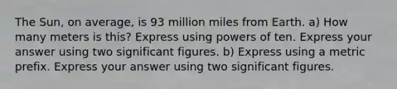 The Sun, on average, is 93 million miles from Earth. a) How many meters is this? Express using powers of ten. Express your answer using two significant figures. b) Express using a metric prefix. Express your answer using two significant figures.