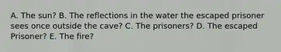 A. The sun? B. The reflections in the water the escaped prisoner sees once outside the cave? C. The prisoners? D. The escaped Prisoner? E. The fire?