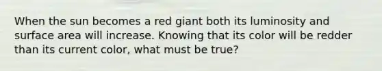 When the sun becomes a red giant both its luminosity and <a href='https://www.questionai.com/knowledge/kEtsSAPENL-surface-area' class='anchor-knowledge'>surface area</a> will increase. Knowing that its color will be redder than its current color, what must be true?