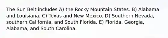 The Sun Belt includes A) the Rocky Mountain States. B) Alabama and Louisiana. C) Texas and New Mexico. D) Southern Nevada, southern California, and South Florida. E) Florida, Georgia, Alabama, and South Carolina.