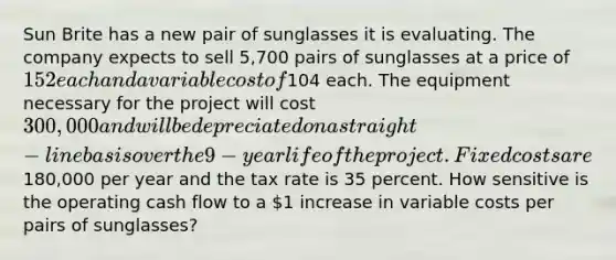 Sun Brite has a new pair of sunglasses it is evaluating. The company expects to sell 5,700 pairs of sunglasses at a price of 152 each and a variable cost of104 each. The equipment necessary for the project will cost 300,000 and will be depreciated on a straight-line basis over the 9-year life of the project. Fixed costs are180,000 per year and the tax rate is 35 percent. How sensitive is the operating cash flow to a 1 increase in variable costs per pairs of sunglasses?