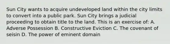 Sun City wants to acquire undeveloped land within the city limits to convert into a public park. Sun City brings a judicial proceeding to obtain title to the land. This is an exercise of: A. Adverse Possession B. Constructive Eviction C. The covenant of seisin D. The power of eminent domain