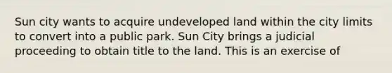 Sun city wants to acquire undeveloped land within the city limits to convert into a public park. Sun City brings a judicial proceeding to obtain title to the land. This is an exercise of