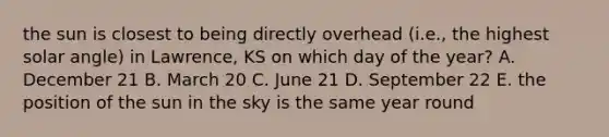 the sun is closest to being directly overhead (i.e., the highest solar angle) in Lawrence, KS on which day of the year? A. December 21 B. March 20 C. June 21 D. September 22 E. the position of the sun in the sky is the same year round