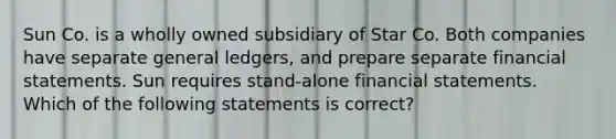 Sun Co. is a wholly owned subsidiary of Star Co. Both companies have separate general ledgers, and prepare separate financial statements. Sun requires stand-alone financial statements. Which of the following statements is correct?