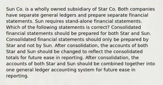 Sun Co. is a wholly owned subsidiary of Star Co. Both companies have separate general ledgers and prepare separate financial statements. Sun requires stand-alone financial statements. Which of the following statements is correct? Consolidated financial statements should be prepared for both Star and Sun. Consolidated financial statements should only be prepared by Star and not by Sun. After consolidation, the accounts of both Star and Sun should be changed to reflect the consolidated totals for future ease in reporting. After consolidation, the accounts of both Star and Sun should be combined together into one general ledger accounting system for future ease in reporting.