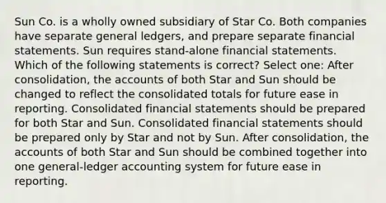 Sun Co. is a wholly owned subsidiary of Star Co. Both companies have separate general ledgers, and prepare separate financial statements. Sun requires stand-alone financial statements. Which of the following statements is correct? Select one: After consolidation, the accounts of both Star and Sun should be changed to reflect the consolidated totals for future ease in reporting. Consolidated financial statements should be prepared for both Star and Sun. Consolidated financial statements should be prepared only by Star and not by Sun. After consolidation, the accounts of both Star and Sun should be combined together into one general-ledger accounting system for future ease in reporting.