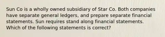 Sun Co is a wholly owned subsidiary of Star Co. Both companies have separate general ledgers, and prepare separate financial statements. Sun requires stand along financial statements. Which of the following statements is correct?