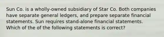 Sun Co. is a wholly-owned subsidiary of Star Co. Both companies have separate general ledgers, and prepare separate financial statements. Sun requires stand-alone financial statements. Which of the of the following statements is correct?