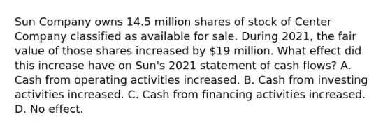 Sun Company owns 14.5 million shares of stock of Center Company classified as available for sale. During 2021, the fair value of those shares increased by 19 million. What effect did this increase have on Sun's 2021 statement of cash flows? A. Cash from operating activities increased. B. Cash from investing activities increased. C. Cash from financing activities increased. D. No effect.