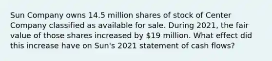 Sun Company owns 14.5 million shares of stock of Center Company classified as available for sale. During 2021, the fair value of those shares increased by 19 million. What effect did this increase have on Sun's 2021 statement of cash flows?