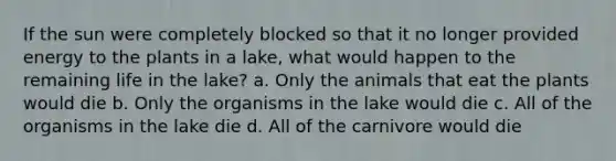 If the sun were completely blocked so that it no longer provided energy to the plants in a lake, what would happen to the remaining life in the lake? a. Only the animals that eat the plants would die b. Only the organisms in the lake would die c. All of the organisms in the lake die d. All of the carnivore would die