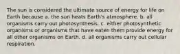 The sun is considered the ultimate source of energy for life on Earth because a. the sun heats Earth's atmosphere. b. all organisms carry out photosynthesis. c. either photosynthetic organisms or organisms that have eaten them provide energy for all other organisms on Earth. d. all organisms carry out cellular respiration.