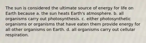 The sun is considered the ultimate source of energy for life on Earth because a. the sun heats <a href='https://www.questionai.com/knowledge/kRonPjS5DU-earths-atmosphere' class='anchor-knowledge'>earth's atmosphere</a>. b. all organisms carry out photosynthesis. c. either photosynthetic organisms or organisms that have eaten them provide energy for all other organisms on Earth. d. all organisms carry out cellular respiration.