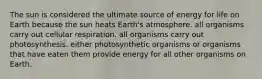 The sun is considered the ultimate source of energy for life on Earth because the sun heats Earth's atmosphere. all organisms carry out cellular respiration. all organisms carry out photosynthesis. either photosynthetic organisms or organisms that have eaten them provide energy for all other organisms on Earth.