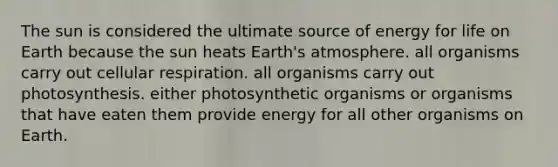 The sun is considered the ultimate source of energy for life on Earth because the sun heats Earth's atmosphere. all organisms carry out cellular respiration. all organisms carry out photosynthesis. either photosynthetic organisms or organisms that have eaten them provide energy for all other organisms on Earth.