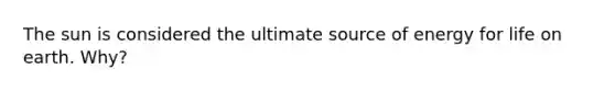 The sun is considered the ultimate source of energy for life on earth. Why?
