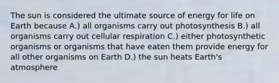 The sun is considered the ultimate source of energy for life on Earth because A.) all organisms carry out photosynthesis B.) all organisms carry out cellular respiration C.) either photosynthetic organisms or organisms that have eaten them provide energy for all other organisms on Earth D.) the sun heats Earth's atmosphere