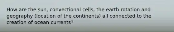 How are the sun, convectional cells, the earth rotation and geography (location of the continents) all connected to the creation of ocean currents?