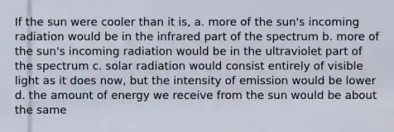 If the sun were cooler than it is, a. more of the sun's incoming radiation would be in the infrared part of the spectrum b. more of the sun's incoming radiation would be in the ultraviolet part of the spectrum c. solar radiation would consist entirely of visible light as it does now, but the intensity of emission would be lower d. the amount of energy we receive from the sun would be about the same