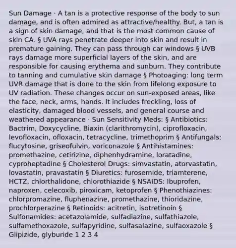 Sun Damage · A tan is a protective response of the body to sun damage, and is often admired as attractive/healthy. But, a tan is a sign of skin damage, and that is the most common cause of skin CA. § UVA rays penetrate deeper into skin and result in premature gaining. They can pass through car windows § UVB rays damage more superficial layers of the skin, and are responsible for causing erythema and sunburn. They contribute to tanning and cumulative skin damage § Photoaging: long term UVR damage that is done to the skin from lifelong exposure to UV radiation. These changes occur on sun-exposed areas, like the face, neck, arms, hands. It includes freckling, loss of elasticity, damaged blood vessels, and general course and weathered appearance · Sun Sensitivity Meds: § Antibiotics: Bactrim, Doxycycline, Biaxin (clarithromycin), ciprofloxacin, levofloxacin, ofloxacin, tetracycline, trimethoprim § Antifungals: flucytosine, griseofulvin, voriconazole § Antihistamines: promethazine, cetirizine, diphenhydramine, loratadine, cyproheptadine § Cholesterol Drugs: simvastatin, atorvastatin, lovastatin, pravastatin § Diuretics: furosemide, triamterene, HCTZ, chlorthalidone, chlorothiazide § NSAIDS: Ibuprofen, naproxen, celecoxib, piroxicam, ketoprofen § Phenothiazines: chlorpromazine, fluphenazine, promethazine, thioridazine, prochlorperazine § Retinoids: acitretin, isotretinoin § Sulfonamides: acetazolamide, sulfadiazine, sulfathiazole, sulfamethoxazole, sulfapyridine, sulfasalazine, sulfaoxazole § Glipizide, glyburide 1 2 3 4