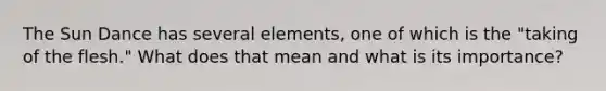 The Sun Dance has several elements, one of which is the "taking of the flesh." What does that mean and what is its importance?