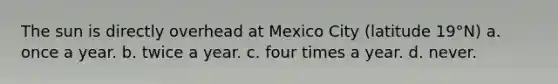 The sun is directly overhead at Mexico City (latitude 19°N) a. once a year. b. twice a year. c. four times a year. d. never.