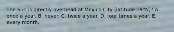 The Sun is directly overhead at Mexico City (latitude 19°N)? ​A. once a year. ​B. never. ​C. twice a year. ​D. four times a year. ​E. every month.