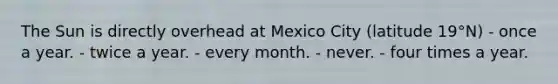 The Sun is directly overhead at Mexico City (latitude 19°N) - ​once a year. - ​twice a year. - ​every month. - ​never. - ​four times a year.