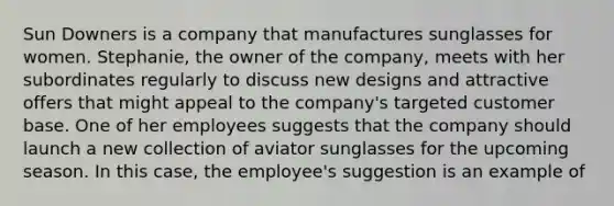 Sun Downers is a company that manufactures sunglasses for women. Stephanie, the owner of the company, meets with her subordinates regularly to discuss new designs and attractive offers that might appeal to the company's targeted customer base. One of her employees suggests that the company should launch a new collection of aviator sunglasses for the upcoming season. In this case, the employee's suggestion is an example of