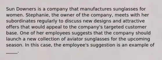 Sun Downers is a company that manufactures sunglasses for women. Stephanie, the owner of the company, meets with her subordinates regularly to discuss new designs and attractive offers that would appeal to the company's targeted customer base. One of her employees suggests that the company should launch a new collection of aviator sunglasses for the upcoming season. In this case, the employee's suggestion is an example of _____.