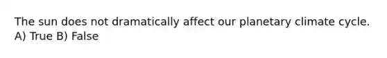 The sun does not dramatically affect our planetary climate cycle. A) True B) False