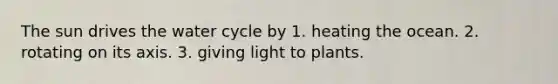 The sun drives the water cycle by 1. heating the ocean. 2. rotating on its axis. 3. giving light to plants.