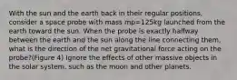 With the sun and the earth back in their regular positions, consider a space probe with mass mp=125kg launched from the earth toward the sun. When the probe is exactly halfway between the earth and the sun along the line connecting them, what is the direction of the net gravitational force acting on the probe?(Figure 4) Ignore the effects of other massive objects in the solar system, such as the moon and other planets.