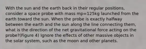 With the sun and the earth back in their regular positions, consider a space probe with mass mp=125kg launched from the earth toward the sun. When the probe is exactly halfway between the earth and the sun along the line connecting them, what is the direction of the net gravitational force acting on the probe?(Figure 4) Ignore the effects of other massive objects in the solar system, such as the moon and other planets.